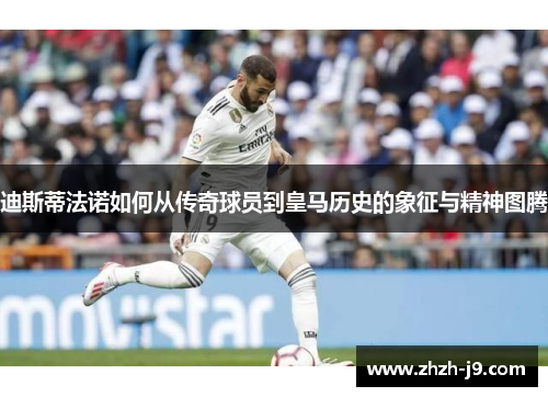 迪斯蒂法诺如何从传奇球员到皇马历史的象征与精神图腾