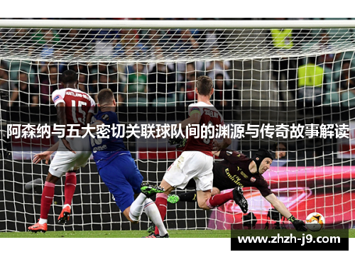 阿森纳与五大密切关联球队间的渊源与传奇故事解读