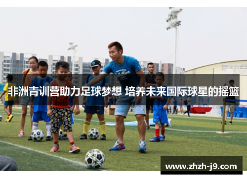 非洲青训营助力足球梦想 培养未来国际球星的摇篮 非洲青训营助力足球梦想 培养未来国际球星的摇篮
