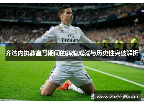 齐达内执教皇马期间的辉煌成就与历史性突破解析