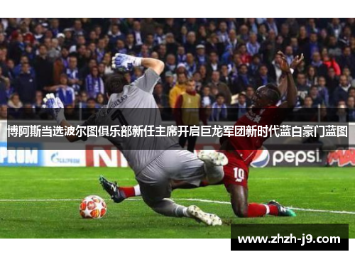 博阿斯当选波尔图俱乐部新任主席开启巨龙军团新时代蓝白豪门蓝图