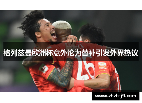 格列兹曼欧洲杯意外沦为替补引发外界热议