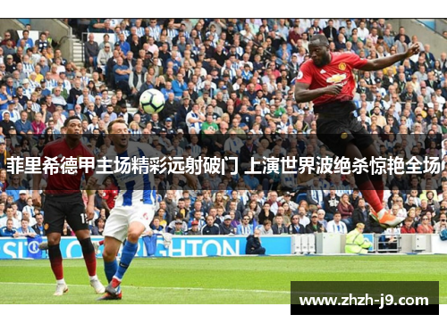 菲里希德甲主场精彩远射破门 上演世界波绝杀惊艳全场