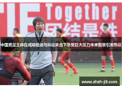 中国男足主帅在成绩低迷与舆论夹击下承受巨大压力未来前景引发热议