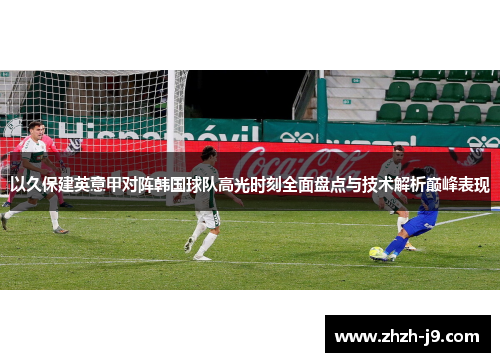 以久保建英意甲对阵韩国球队高光时刻全面盘点与技术解析巅峰表现