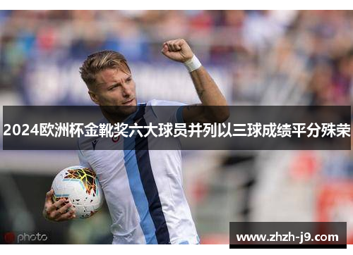2024欧洲杯金靴奖六大球员并列以三球成绩平分殊荣 2024欧洲杯金靴奖六大球员并列以三球成绩平分殊荣