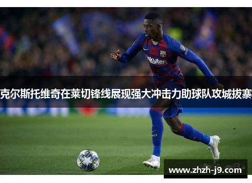 克尔斯托维奇在莱切锋线展现强大冲击力助球队攻城拔寨 克尔斯托维奇在莱切锋线展现强大冲击力助球队攻城拔寨